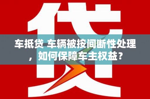 芦山车抵贷 车辆被按间断性处理，如何保障车主权益？