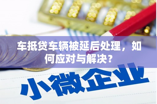 大宁车抵贷车辆被延后处理，如何应对与解决？
