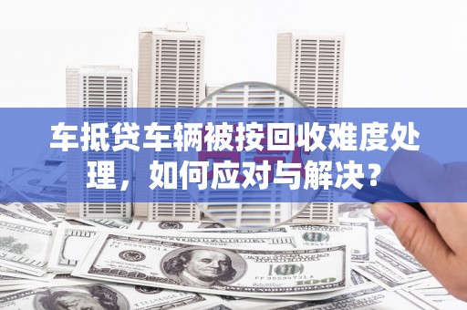 西区车抵贷车辆被按回收难度处理，如何应对与解决？