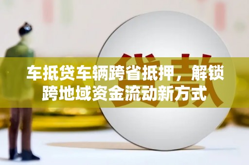 湖南车抵贷车辆跨省抵押，解锁跨地域资金流动新方式