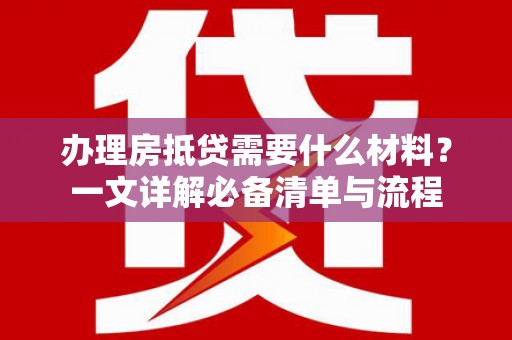 雅安办理房抵贷需要什么材料？一文详解必备清单与流程