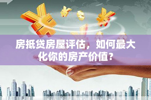 三星房抵贷房屋评估，如何最大化你的房产价值？