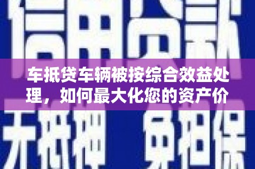 宜阳车抵贷车辆被按综合效益处理，如何最大化您的资产价值？
