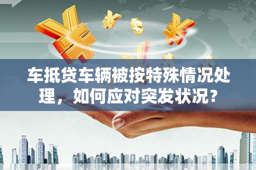 贡山车抵贷车辆被按特殊情况处理，如何应对突发状况？
