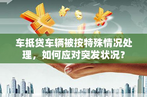 管城车抵贷车辆被按特殊情况处理，如何应对突发状况？