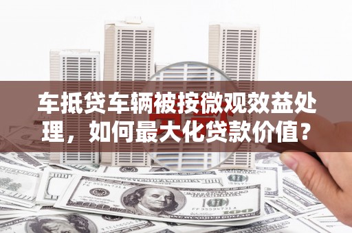 西华车抵贷车辆被按微观效益处理，如何最大化贷款价值？