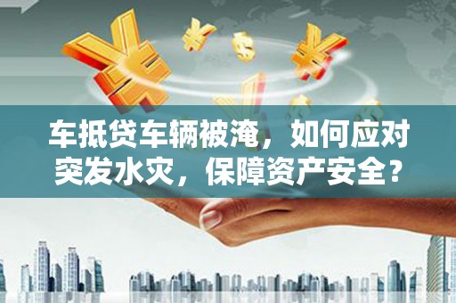 白银车抵贷车辆被淹，如何应对突发水灾，保障资产安全？