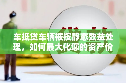 潞城车抵贷车辆被按静态效益处理，如何最大化您的资产价值？