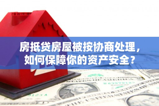 西秀房抵贷房屋被按协商处理，如何保障你的资产安全？