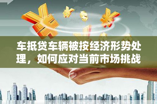 山南车抵贷车辆被按经济形势处理，如何应对当前市场挑战？
