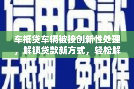 灌阳车抵贷车辆被按创新性处理，解锁贷款新方式，轻松解决资金难题