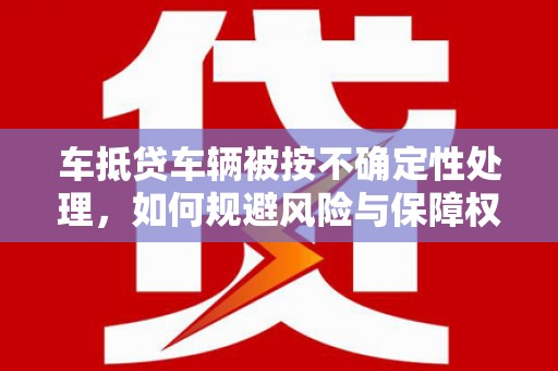 来义车抵贷车辆被按不确定性处理，如何规避风险与保障权益？