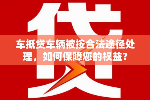 宣汉车抵贷车辆被按合法途径处理，如何保障您的权益？