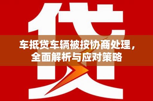 蓬莱车抵贷车辆被按协商处理，全面解析与应对策略