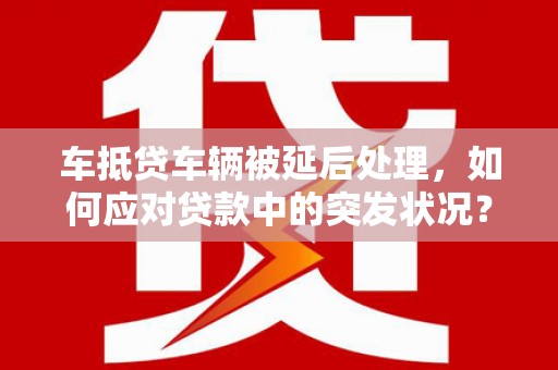 神湾车抵贷车辆被延后处理，如何应对贷款中的突发状况？