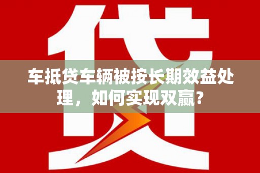 归仁车抵贷车辆被按长期效益处理，如何实现双赢？