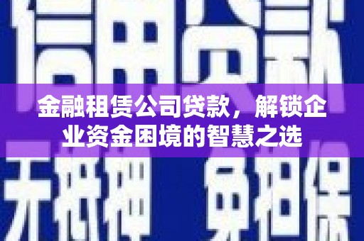 七堵金融租赁公司贷款，解锁企业资金困境的智慧之选