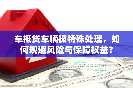后里车抵贷车辆被特殊处理，如何规避风险与保障权益？