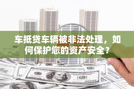 武邑车抵贷车辆被非法处理，如何保护您的资产安全？