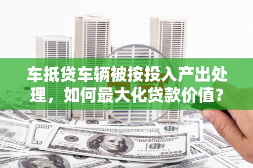崇州车抵贷车辆被按投入产出处理，如何最大化贷款价值？