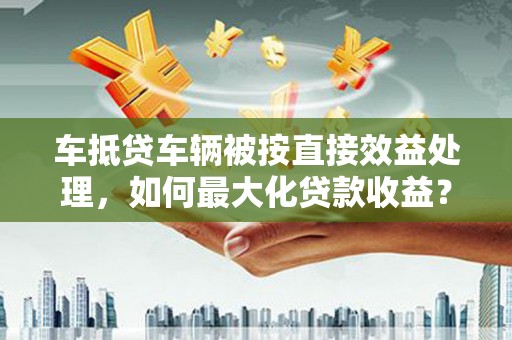清徐车抵贷车辆被按直接效益处理，如何最大化贷款收益？