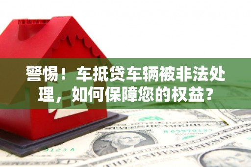 六安警惕！车抵贷车辆被非法处理，如何保障您的权益？