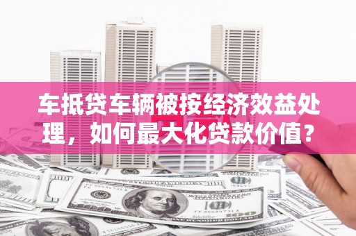 东西湖车抵贷车辆被按经济效益处理，如何最大化贷款价值？