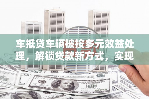 贡寮车抵贷车辆被按多元效益处理，解锁贷款新方式，实现资产最大化