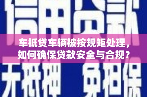 巧家车抵贷车辆被按规矩处理，如何确保贷款安全与合规？