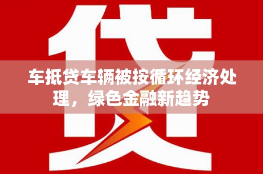 三芝车抵贷车辆被按循环经济处理，绿色金融新趋势