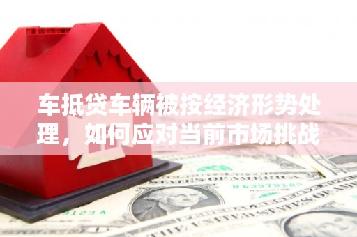 牙克石车抵贷车辆被按经济形势处理，如何应对当前市场挑战？