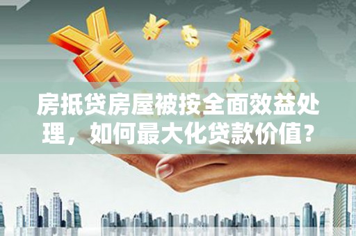 江东房抵贷房屋被按全面效益处理，如何最大化贷款价值？