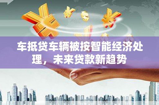 滑县车抵贷车辆被按智能经济处理，未来贷款新趋势