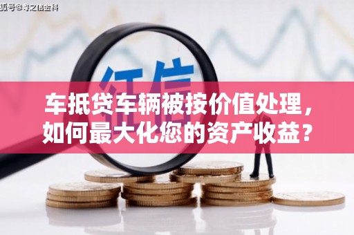 北关车抵贷车辆被按价值处理，如何最大化您的资产收益？