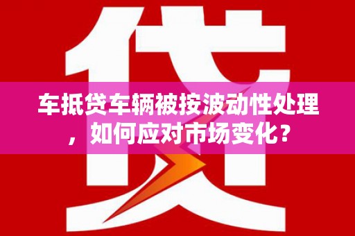 清水车抵贷车辆被按波动性处理，如何应对市场变化？