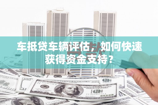 泸溪车抵贷车辆评估，如何快速获得资金支持？