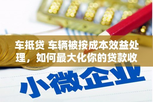 蕉城车抵贷 车辆被按成本效益处理，如何最大化你的贷款收益？