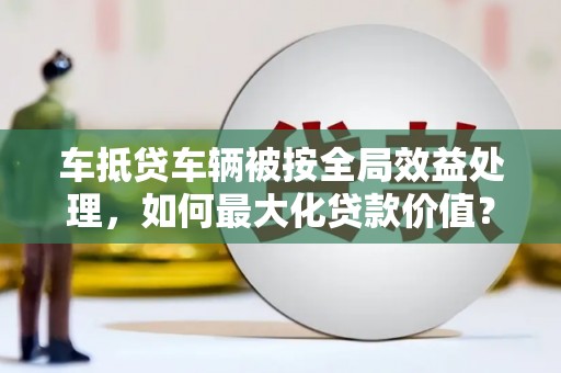 江西车抵贷车辆被按全局效益处理，如何最大化贷款价值？