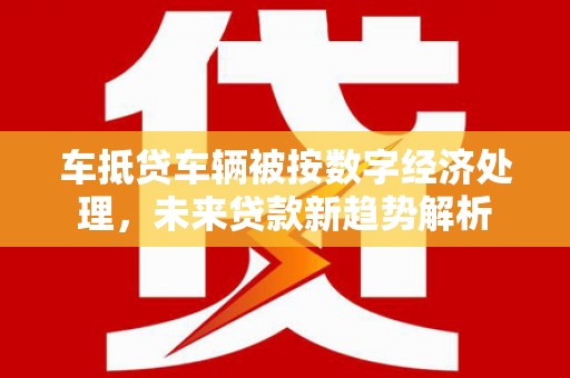 龙里车抵贷车辆被按数字经济处理，未来贷款新趋势解析