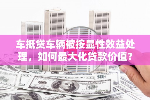 福海车抵贷车辆被按显性效益处理，如何最大化贷款价值？