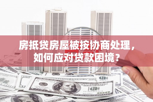 睢阳房抵贷房屋被按协商处理，如何应对贷款困境？