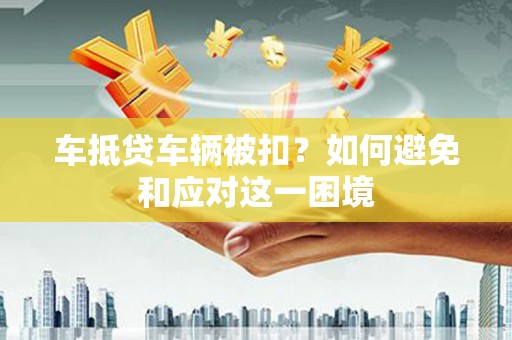 澜沧车抵贷车辆被扣？如何避免和应对这一困境