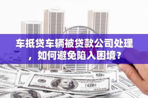 个旧车抵贷车辆被贷款公司处理，如何避免陷入困境？