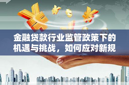 静安金融贷款行业监管政策下的机遇与挑战，如何应对新规？