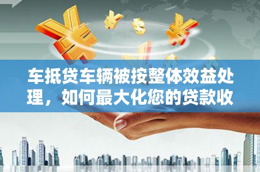 凤凰车抵贷车辆被按整体效益处理，如何最大化您的贷款收益？