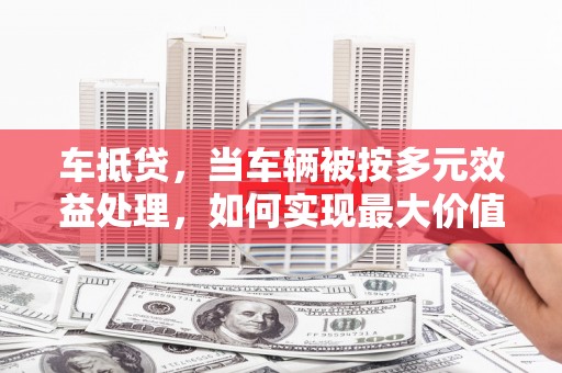 眉山车抵贷，当车辆被按多元效益处理，如何实现最大价值？