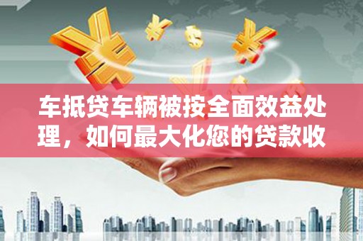 石碣车抵贷车辆被按全面效益处理，如何最大化您的贷款收益？