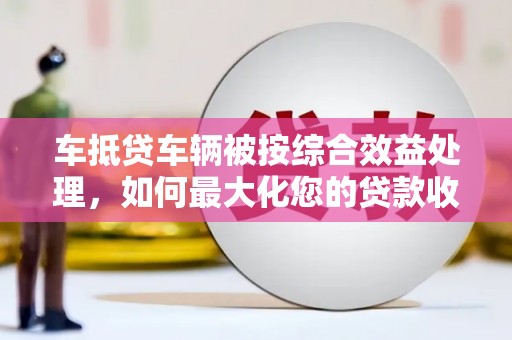 平坝车抵贷车辆被按综合效益处理，如何最大化您的贷款收益？
