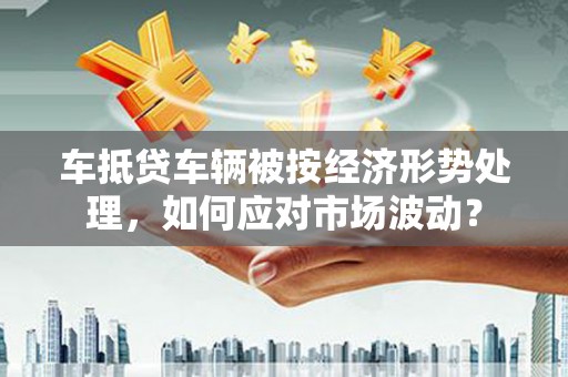 平和车抵贷车辆被按经济形势处理，如何应对市场波动？
