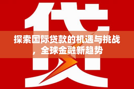 李沧探索国际贷款的机遇与挑战，全球金融新趋势
